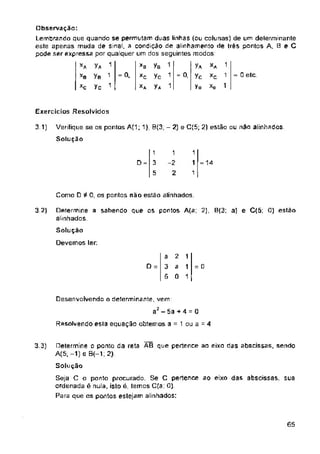 = 0. = 0. = 0 etc
Exercícios Resolvidos
3 1)
D = = 14
Como D 0, os pontos nao estão alinhados.
3 2)
Solução
Devemos ler;
2
D = =
Resolvendo esla equação obtemos a 1 ou a = 4
3.3)
65
yB
yc
y*
1
1
1
1
-2
2
1
1
1
1
1
1
1
1
1
y*
yB
Yc
1
3
5
a
3
5
y*
yc
¥a
XC
a
0
Determine o ponto da reta ÃB que pertence ao eixo das abscissas, sendo
A(5. -1) e B(—1; 2)
Solução
Seja C o ponto procurado. Se C pertence ao eixo das abscissas, sua
ordenada é nula, islo é, temos C(a; 0)
Para que os pontos estejam alinhados:
XA
*c
Xg
*0
*c
Desenvolvendo o determinante, vem:
a2-5a + 4 = 0
Determine a sabendo que os pontos A(a; 2), 0(3; a) e C(5; 0) estão
alinhados.
Verifique se os pontos A(1; 1), B(3; - 2) e C(5; 2) estão ou não alinhados
Solução
Observação:
Lembrando que quando se permutam duas linhas (ou colunas) de um delerminantè
este apenas muda de sinal, a condição de alinhamento de très pontos A, 8 e C
pode ser expressa por qualquer um dos seguintes modos.
1
1
1
 