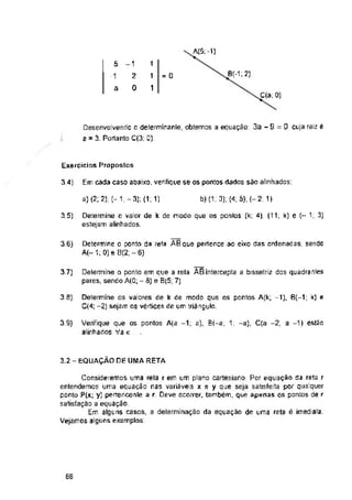 A(5; -1)
1
= 0
a
C(a; 0)
Exercícios Propostos
Em cada caso abaixo, verifique se os pontos dados são alinhados:
3.-»
a) (2; 2); (-1;-3);(1; 1) b) (1. 3); (4; 5); (-2; 1)
3 5)
3,6)
3.7)
3.8)
3.9)
3.2 - EQUAÇÃO DE UMA RETA
66
1
1
Desenvolvendo o determinanle, obtemos a equação: 3a - S = 0 cuja raiz é
a = 3. Portanto C(3; 0)
5
■1
Consideremos uma reta r em um plano cartesiano. Por equação da reta r
entendemos uma equação nas variáveis x e y que seja satisfeita por qualquer
ponto P(x; y] pertencente a r. Deve ocorrer, também, que apenas os pontos de r
satisfação a equação,
Em alguns casos, a determinação da equação de uma reta é imediata,
Vejamos alguns exemplos
Determine o valor de k de modo que os pontos (k; 4), (11, k) e 1, 3)
estejam alinhados.
Delermine o ponto em que a rela ABintercepta a bissetriz dos quadranles
pares, sendo A(0; - 8) e B(5; 7)
-1
2
0
Verifique que os pontos A(a -1; a), B(-a; 1; -a), C(a -2; a -1) estão
alinhados Va e
Determine o ponto da reta AEque pertence ao eixo das ordenadas, sendo
A(-1; 0)e 8(2; - 6)
Determine os valores de k de modo que os pontos A(k; -1), B{-1; k) e
C(4; -2) sejam os vértices de um triângulo,
 