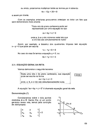 e assim por diante.
ax + by = c = 0
3.3 - EQUAÇÃO GERAL DA RETA
Vamos demonstrar o seguinte teorema:
I (3.6) |
A equação “ax + by + c = 0" é chamada equação geral da reta.
Demonstração (*)
y
y*
B
ya
x
= 0
o *A
69
ou ainda, poderiamos multiplicar todos os termos por 4 obtendo
4x- 12y + 20 = 0
1x - 1y + 0 = 0
No caso do eixo Ox temos a equação y = 0, ou:
Ox + 1y + 0 = 0
xb
1
1
1
Com os exemplos anteriores procuramos antecipar ao leitor um fato que
será demonstrado mais adiante.
Dada uma reta r do plano cartesiano, sua equação
pode ser escrita na forma
ax + by + c = 0
onde, a, b, e c não são simultaneamente nulos
onde a, b e c são números reais tais que
a e b não são simultaneamente nulos"
“Toda reta do plano cartesiano pode ser
representada por uma equação do tipo
y
yA
yB
Assim, por exemplo, a bisselnz dos quadrantes ímpares tem equação
x - y - 0 que pode ser escrita
Consideremos sobre r dois pontos
distintos A e B. Sendo P(x; y) um ponto
genérico dessa reta, temos pela condição
de alinhamento:
A
y)
 