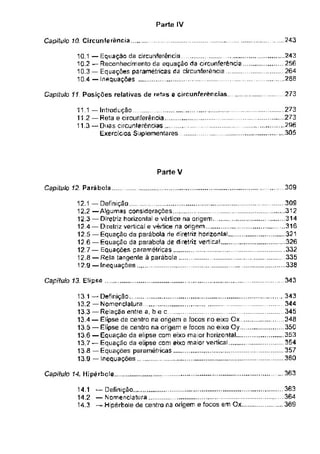 Parte IV
243
CapfltffO 10. Circunferência
Capítulo 11 Posições relativas de retas e circunferências. 273
Parte V
309
Capitulo 12 Pará boia
343
Capitulo 13. Elipse
363
Capitulo 14. Hipérhoie
11.1 — Introdução
11.2 — Reta e circunferência
11.3“ Duas circunferências
Exercícios Suplementares
12.1 — Definição .................
12.2 —Algumas considerações
12.3 — Diretriz horizontal e vértice na origem...
12.4 — Diretriz vertical e vértice na origem
12.5 — Equação da parábola de diretriz horizontal.
12.6 — Equação da parábola de diretriz vertical
12 7 — Equações paramêtricas
12.8 — Rela tangente à parábola
12.9 — Inequações......................................................
243
256
264
260
363
364
. ... 369
10.1 —Equação da circunferência ______
10.2 — Reconhecimento da equação da circunferência
10.3 — Equações paramétricas da circunferência .
.........
10.4 — Inequações
...309
....312
. 314
...316
....321
..
... .332
335
338
13 1 “ Definição
13.2 — Nomenclatura ......................
13.3 — Relação entre a, b e c ..............................
13.4 — Elipse de centra na origem e focos no eixo Ox
13.5 — Elipse de centra na origem e focos no eixo Oy ......
13.6 — Equação da elipse com eixo maior horizontal .
13.7 — Equação da elipse com eixo maior vertical...................
13 8 —Equações paramétricas ......................
13.9 — Inequações
. .343
... . 344
...... 345
348
...... 350
......353
...354
357
360
273
273
296
305
14.1 “ Definição
14.2 —Nomenclatura
14.3 — Hipêrbole de centro na origem e focos em Ox.
 