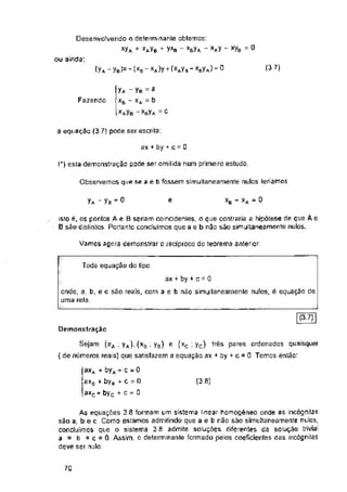 0
ou ainda;
(3.7)
(ya - yB )x + (xa - «a)y+< wb - mJ=0
Fazendo
a equação (3 7) pode ser escrita:
ax + by + c = 0
(*) esta demonstração pode ser omitida num primeiro estudo.
Observemos que se a e b fossem simultaneamente nulos leriamos
XB - XA ~ 0
yA - yB =0 e
Vamos agora demonstrar o reciproco do teorema anterior:
Toda equação do tipo
E71I
Demonstração
(3.3)
70
isto ê, os pontos Ae B seriam coincidenles, o que contraria a hipótese de que A e
B são distintos. Portanto concluímos que a e b não são simultaneamente nulos.
ax + by + c = 0
onde, a, b, e c são reais, com a e b não simultaneamente nulos, é equação de
uma reta
axfl + byfl + c = 0
axH + bya + c = 0
axc+ byc + c = 0
yA - yB = 3
1 Xs “ XA = &
( “Ma = c
Desenvolvendo o determinante obtemos:
xyA + mb + yxe - ma -m “ *ye
Sejam (xA ; yA), (xB ; yB) e (xc ; yc) três pares ordenados quaisquer
{ de números reais) que satisfazem a equação ax + by + c = 0. Temos então:
As equações 3.6 formam um sistema linear homogêneo onde as incógnitas
são a, b e c. Como estamos admitindo que a e b não são simultaneamente nulos,
concluímos que o sistema 3.8 admite soluções diferentes da solução trivial
a = b = c = 0 Assim, o determinante formado pelos coeficientes das incógnitas
deve ser nulo:
 