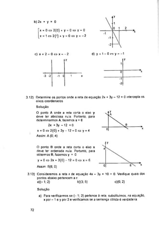 b) 2x + y = 0
2
*x
-1
-2
c) x + 2 = 0 o x = - 2
y
i
*x
0
-3 -2 0 1
-1 x
4
0
c)(0; 2)
Solução
72
■>
x
a) Para verificarmos se (- 1; 2) pertence à reta, substituímos, na equação,
x por - 1 e y por 2 e verificamos se a sentença obtida é verdadeira.
O ponto B onde a reta corta o eixo x
deve ter ordenada nula. Portanto, para
obtermos B, fazemos y = 0
y = 0 « 2x = 3(0) -12 = 0«x = 6
Assim: B(6; 0)
d) y + 1 = 0 « y = -1
3.12) Determine os pontos onde a reta de equação 2x + 3y - 12 = 0 intercepta os
eixos coordenados
x = 0 <=> 2(0) + y = 0«y = 0
x = 1 « 2 (1) + y = 0 o y = - 2
Solução
O ponto A onde a reta corta o eixo y
deve ter abscissa nula. Portanto, para
determinarmos A, fazemos x = 0
2x + 3y - 12 =0
x = 0 cx> 2(0) + 3y-12 = 0coy = 4
Assim: A (0; 4)
3.13) Consideremos a reta r de equação 4x - 3y + 10 = 0. Verifique quais dos
pontos abaixo pertencem a r:
a)(-1;2) b)(3; 5)
-1
0 1
 