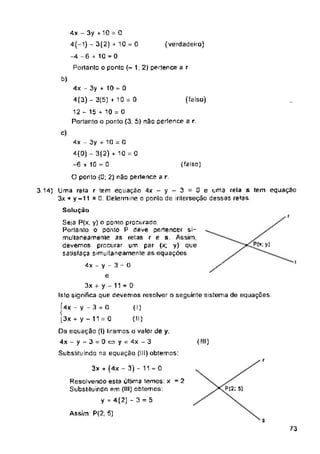 (verdadeiro)
(falso)
(falso]
O ponto (0; 2) não pertence a
t
i
(!!!)
r
P|2; 5)
Assim: P(2; 5)
s
73
3x + (4x - 3) - 11 = 0
Resolvendo esta última temos: x = 2
Substituindo em (III) obtemos:
y = 4(2) -3 = 5
(I)
(II)
4x - 3y +10 = 0
4(-l) - 3(2) + 10 = 0
-4 -6 + 10 = 0
3.14) Uma rela r tem equação 4x-y-3 = 0e uma rela s tem equaçao
3x + y-11 =0. Determine o ponto de interseção dessas retas
Solução
4x - y - 3 - O /
e
3x + y - 11 = 0
Isto significa que devemos resolver o seguinte sistema de equações:
Í4x - V - 3 = 0
1
[3x + y ~ 11 = 0
Da equação (I) liramos o valor de y:
4x-y-3 = 0»y = 4x-3
Substituindo na equação (III) obtemos:
Seis P(x, y) o ponto procurada
Portanto o ponto P deve pertencer si­
multaneamente ás retas r e s. Assim,
devemos procurar um par (x; y) que
satisfaça simultaneamente as equações
Portanto o ponto (-12) pertence a r
b)
4x - 3y + 10 = 0
4(3) - 3(5) + 10 = 0
12 - 15 + 10 = O
Portanto o ponto (3: 5) não pertence a
c)
4x - 3y + 10 = 0
4(0) - 3(2) + 10 = 0
-6 + 10 = 0
 