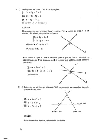 Portanto: P(3; - 2)
0
Solução
Para obtermos o ponto A, resolvemos o sistema
74
Para mostrar que a reta t também passa por P, basta substituir as
coordenadas de P na equação de t e verificar que obtemos uma sentença
verdadeira:
AB
AC
BC
3.15) Verifique se as retas r, s e t, de equações:
(r) 3x + 2y - 5 = 0
(s) 2x -3y -12 = 0
(t) x - 2y - 7 = 0
se cortam em um único ponto.
x - 3y + 7 =
x-y +1 = 0
x - 2y + 5 = 0
Solução
Determinemos em primeiro lugar o ponto P(x; y) onde as retas r e s se
cortam Para isso, resolvemos o sistema
Í3x + 2y - 5 = 0
|2x - 3y - 12 = 0
obtendo x = 3 e y = - 2
31.16) Determine os vértices do triângulo ABC conhecendo as equações das retas
que contém os lados:
_ A .
b/_________  C x ■ 2y + 5 = 0
x - 3y + 7 = 0 x - y + 1 = 0
(t) -> X - 2y - 7 = 0
P(3;-2)-> 3 - 2(-2)-7 = 0
(verdadeiro)
 