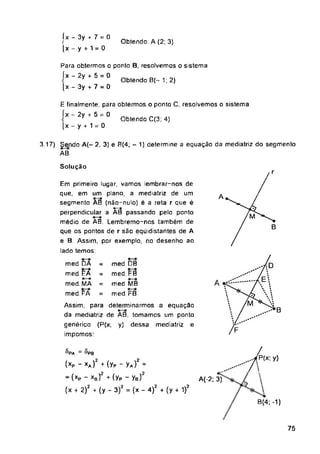 Obtendo: A (2; 3)
Obtendo 8(- 1; 2)
Obtendo C(3; 4)
Solução
8,
P(x; y)
A(-2; 3)
8(4; -1)
75
3 17) Sendo A(- 2, 3) e B(4; - 1) determine a equação da mediatriz do segmento
AB.
med DB
med EB
med MB
med. FB
med DA =
med EA =
med. MA =
med. FA =
Para obtermos o ponto B, resolvemos o sistema
íx - 2y + 5 = 0
[x - 3y + 7 - 0
íx - 3y + 7 = 0
<
[x - y + 1 = 0
E finalmente, para obtermos o ponto C, resolvemos o sistema
íx - 2y + 5 = 0
(x - y + 1 = 0
Em primeiro lugar, vamos lembrar-nos de
que, em um plano, a mediatriz de um
segmento AB (não-nulo) é a reta r que é
perpendicular a Ãã passando pelo ponto
médio de AB. Lembremo-nos também de
que os pontos de r são eqúidistantes de A
e B. Assim, por exemplo, no desenho ao
lado temos:
'PA = 8p0
(xP - xA)2 (yP - yA)2 =
~(xP ~ xb) + (yP - ya)
(x + 2)2 + (y - 3)2 = (x - 4)2 + (y + 1)2
Assim, para determinarmos a equação
da mediatriz de AB, tomamos um ponto
genérico (P(x, y) dessa mediatriz e
impomos:
 