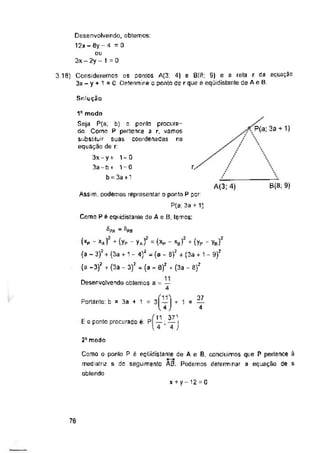 0
Solução
P(a; 3a + 1)
r.
A(3: 4)
Portanto: b = 3a + 1
2“ modo
x + y- 12 = 0
76
37
4
Desenvolvendo, obtemos:
12x-8y-4 =0
ou
3x - 2y - 1
X
B(8; 9)
Como o ponto P é eqCiidistante de A e B, concluímos que P pertence ã
mediatriz s do seguimento A0. Podemos determinar a equação de s
obtendo
3.19) Consideremos os pontos A(3: 4) e B(8; 9) e a reta r da equação
3x - y + 1 =0 Determine o ponto de r que é eqüidistante de A e B.
Assim, podemos representar o ponto P por:
P(a; 3a +1)
Como P é eqüidistante de A e B, temos:
= fiP0
(xp - xA) + (yP - yA) - (xp *- x0) + (yP - yB)
(a - 3)2 + (3a + 1 - 4)z = (a - 8)2 + (3a + 1 - 9)?
(a -3)2 + (3a - 3)2 = (a - 0)2 + (3a - 8)2
Desenvolvendo obtemos a = —
37'
E c ponto procurado é: P — ; — i
 4 4 )
1e modo
Seja P(a, b) o ponto procura­
do Como P pertence a r. vamos
substituir suas coordenadas na
equação de r:
3x - y + 1=0
3a - b + 1-0
b - 3a +1
 