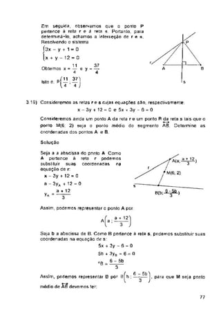 s
Solução
r
s
Assim, podemos representar o ponto A par.
A a ;
-
77
Seja b a abscissa de B. Como B pertence ã reta s, podemos substituir suas
coordenadas na equação de s:
5x + 3y - 5 = 0
5b + 3ya - 6 = O
6 - 5b
ã-
a + 12
3
B(b; ■ 3-- )
3 19) Consideremos as retas r e s cujas equações são, respectiva mente;
x-3y + 12 = 0 e 5xt 3y-6 = 0
/ g 5 b '"'i
Assim, podemos representar B por B[ b ; —~—l, para que M seja ponto
médio de AS devemos ter:
Consideremos ainda um ponto A da reta re um ponto R da reta s tais que o
ponto M(G; 2) seja o ponto médio do segmento AB. Determine as
coordenadas dos pontos A e B.
37
ey = T
^7 A<a;
/
/ M(6; 2)
Em seguida, observamos que o ponto P
pertence ã reta r e ã reta s. Portanto, para
determiná-lo, achamos a interseção de r e s.
Resolvendo o sistema
Í3x - y + 1 = 0
[x + y - 12 = 0
11
Obtemos x = — i
4
Isto ê: Pp;^j
U 4 J
a + 12 t
3 '
Seja a a abscissa do ponto A Como
A pertence à reta r podemos
substituir suas coordenadas na
equação de r
x - 3y + 12 = 0
a - 3yA -r 12 = 0
a + 12
yA> —
 
