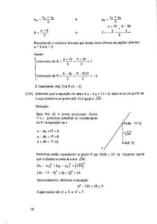 e =
2 =
6 = e
2
Assim:
ordenada de A = 7
= - 3
E finalmenre: A(9; 7) e B (3; - 3),
Solução
P(4b - 17; b)
”^'34
* A(8: 2)
r
Cujas raizes sao b' - 5 e b' = 7
78
Seja P(a; b) o ponto procurado Como
Per, podemos substituir as coordenadas
de P na equação de r.
Desenvolvendo, obtemos a equação
b2 - 12b + 35= 0
X - 4y +17 - 0
a - 4b + 17 =0
a = 4b - 17 (I)
ordenada de B =
l
Resolvendo o sislema formado por estas duas últimas equações obtemos
a = 9 e b = 3.
6 - 5b
3
6 - 5(3)
””3
S + 12
3
a + b
a + 12
3
3.20) Sabendo que a equação da reta réx-4y + 17 = Q, delermine um ponto de
r cuja distância ao ponto A(fl; 2) ê igual a J34
x
XM
y» + yB
2
a + 12
. 3
■A + X8
2
6 - 5b
+ 3.
Podemos então representar o ponto P por P(4b - 17; b). Impomos agora
que a distância enlre Ae Aé 734 ;
(xp -xA)2 +(yP - yAf = (V3Ã)!
(4b -17 - S)z + (b - 2/ = 34
 