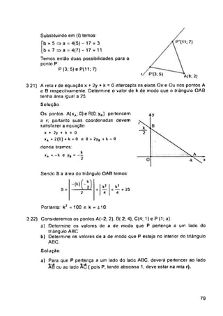 P"(11; 7)
A(8;2)
4Y
S =
Portanto: k2 = 100 e k = ±10
Solução
79
3 22) Consideremos os pontos A(-2; 2), B( 2; 4), C(4; 1) e P (1; a).
a) Determine os valores de a de modo que P pertença a um lado do
triângulo ABC.
b) Determine os valores de a de modo que P esteja no interior do triângulo
ABC.
k2
4
Substituindo em (I) temos:
b = 5 => a = 4(5) -17 = 3
b = 7 => a = 4(7) - 17 = 11
Temos então duas possibilidades para o
ponto P.
P (3; 5) e P(11; 7)
3 21) A reta r de equação x + 2y + k = 0 intercepta os eixos Ox e Ou nos pontos A
e B respectivamente. Determine o valor de k de modo que o triângulo OAB
tenha área igual a 25.
Solução
Os pontos A(xa; 0) e B(0; ya) pertencem
a r; portanto suas coordenadas devem
satisfazer a equação
x + 2y + k = 0
xA + 2(0) + k = 0 e 0 + 2ya + k = 0
donde tiramos:
Sendo S a área do triângulo OAB temos:
2
a) Para que P pertença a um lado do lado ABC, deverá pertencer ao lado
AB ou ao lado AC ( pois P, tendo abscissa 1, deve estar na reta r).
rZ P‘(3; 5)
k
xA = -k e yB = --
k2
— = 25
4
 
