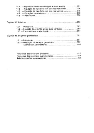 ...383
Capítulo 15. Cônicas
391
Capitulo 16 Lugares geométricos
15.1 — Introdução
15.2 — Equação do segundo grau a duas variáveis
15.3 — Excentricidade e rela diretriz
16 1 — Introdução
16.2 — Descrição de um lugar geométrico
Exercícios Suplementares..........................
Respostas dos exercícios propostos . ....
Respostas dos exercícios suplementares
Tabela de razões Irigonomêtricas ........
— Hipérbole de centro na origem e focos em Oy...
— Equação da hipérbole com eixo real horizontal
— Equação da hipérbole com eixo real vertical
— Equações paramélricas ................................
— Inequações ............................................................
...391
392
409
371
374
.... 375
378
360
.383
.385
.387
.41
. 462
14.4
14.5
14 e
14.7
14.8
 