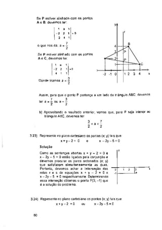 y-
r
= o
B
o que nos dá: a = — 4-
2
1
-o
x
0
OondA tiramos
Solução
y
80
4
4
1
1
1
-4----- ►
-2 -1
1
-2
4
1
-2
2
a
2
4
1
! 1 ■
1
3
3 ” 2
a
2
1
3 7
- < a < -
2 2
Assim, para que o ponto P pertença a um lado do triângulo ABC, devemos
7 3
ter a - - ou a = —
2 2
3
- p
D
Se P estiver alinhado com os pontos
Ae B, devemos ter:
Como as sentenças abertas x + y - 2 = 0 e
x - 2y - 5 = 0 estão ligadas pela conjunção e
devemos procurar os pares ordenados (x; y)
que satisfazem simultaneamente as duas.
Portanto, devemos achar a interseção das
retas r e s de equações x + y - 2 = 0 e
x-2y- 5 =0 respectívamente. Determinando
essa interseção obtemos o ponto P(3; -1) que
é a solução do problema.
3.23) Represente no plano cartesiano os pontos (xt y) tais que:
x+y-2= Q e x -2y-5 = 0
b) Aproveitando o resultado anterior, vemos que, para P seja interior ac
triângulo ABC, devemos ter
3.24) Represente no plano cartesiano os pontos (x; y) tais que:
x + y - 2 - 0 ou x - 2y - 5 = 0
Se P estiver alinhada com os pontos
A e C, devemos ler:
i 2
------1-----P
1 2 3
7
2
 