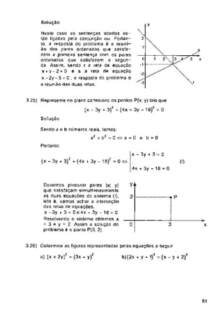 Solução
y
2
1
o
■3
Solução
Portanto:
x - 3y + 3 = 0
(x - 3y + 3)2 + (4x k 3y - 13)2 = 0 q
(I)
4x + 3y - 18 = 0
V+
2 P
0 3
3.26) Delermine as figuras representadas pelas equações a seguir
S1
>
x
3.25) Represente no plana cartesiano os ponlos P(x; y) tais que
(x - 3y + 3)* + (4x + 3y - 18)? = 0
Sendo a e b números reais, temos:
a2 + b: = 0 a a - 0 e b = 0
Devemos procurar pares (x: y)
que satisfaçam simultaneamente
as duas equações do sistema (I),
isto e, vamos achar a interseção
das retas de equações.
X -3y k 3 = 0 e 4x + 3y - 18 = 0
Resolvendo o sistema obtemos x
= 3 fi y = 2. Assim a solução do
problema é o ponto P(3; 2)
a) (x + 2y)2 = (3x - y)2 b)(2x + y - 1)2 (x - y + 2)3
Neste caso as sentenças abertas es­
tão ligadas pela conjunção au. Portan­
to, a resposta do problema ê a reuni­
ão dos pares ordenados que satisfa-
zem a primeira sentença com os pares
ordenados que satisfazem a segun­
da Assim, sendo r a reta de equação
x+y-2-D e s a reta de equação
x - 2y - 5 = 0 , a resposta do problema ê
a reunião das duas retas.
 