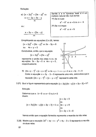 Solução
ou:
|y
r
<2F
3 x
2y + 3) = 0 ?
3.27) Qual a figura representada pela equação (
Solução
(x + 2y)(3x - y)(x + 2y + 3) = 0 <=>
Vemos então que a equação fornecida representa a reunião de três retas.
82
-4
Sabemos que a . b = 0 c=>a = 0oub = 0
Assim;
Q
-2
x + 2y = 0
ou
3x - y = 0
ou
x + 2y + 3 = 0
Sendo a e b números reais e n um
número natural não nulo temos;
1°) Se n é par;
an = b11 « a = b ou a = -b
2o) Se n é ímpar;
ar = bn cs a = b
x + 2y = ~(3x - y)
a) (x + 2y)2 = (3x - y)'
<=> x + 2y = 3x - y
(í)
b) (2x + y - 1)3 = (x - y + 2)3 <=> 2x + y - 1 = x - y + 2 « x + 2y - 3 = 0
Como a equação x + 2y -3 = 0 representa uma reta, concluímos que a
equação (2x + y - 1)3 = (x - y + 2)3 representa uma reta.
x-y2 + 4y-3 = 0 representa a reunião
x + 2y) (3x - y) (x +
3.28) Mostre que a equação 2x2 - xy -
de duas retas.
Simplificando as equações (I) e (II), temos;
(x + 2y)2 = (3x - y)2 c=> 2x - 3y = 0
ou 4x + y = 0
Concluímos, então, que a equação
(x + 2y)2 = (3x - y)2
representa a união das retas r e s, de
equações 2x - 3y = 0 e 4x + y = 0 ,
respectivamente
I2 «
 
