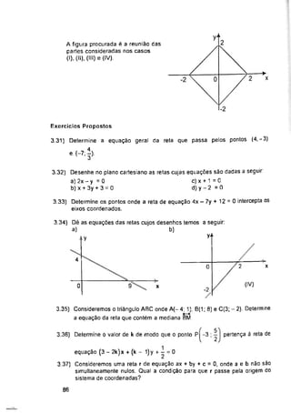 yM
Exercícios Propostos
y-
y
4
o X
0 9 x
-2
3.36) Determine o valor de k de modo que o ponto P -3 ; pertença à reta de
86
A figura procurada é a reunião das
partes consideradas nos casos
(I), (II), (III) e (IV).
3.33) Determine os pontos onde a reta de equação 4x - 7y + 12 = 0 intercepta os
eixos coordenados.
equação (3 - 2k)x + (k - 1)y + - = 0
3.37) Consideremos uma reta r de equação ax + by + c = 0, onde a e b não são
simultaneamente nulos. Qual a condição para que r passe pela origem do
sistema de coordenadas?
3.31) Determine a equação geral da reta que passa pelos pontos (4,-3)
e.(-7;l).
3.35) Consideremos o triângulo ABC onde A(-4; 1), B(1; 8) e C(3; - 2). Determine
a equação da reta que contém a mediana BM
3.34) Dê as equações das retas cujos desenhos temos a seguir:
a) b)
3.32) Desenhe no plano cartesiano as retas cujas equações são dadas a seguir
a) 2x-y = 0 c) x + 1 = 0
b) x + 3y + 3 = 0 d) y - 2 = 0
5
2
 