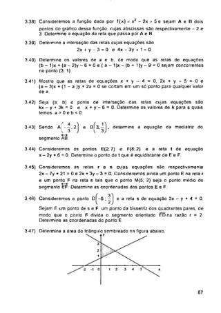 3 41) Mostre que as retas de equações
e
3 44) Consideremos os pontos E(2; 7)
3 46) Consideremos o ponto D -5 ; — e a reta s de equação 2x - y + 4 = 0.
3 47) Determine a área do triângulo sombreado
3
-2 0 4
87
( 4
3 43) Sendo A| - —;2
x + y- 4 = 0,2x + y- 5 = 0e
(a - 3)x + (1 - a )y + 2a = 0 se cortam em um só ponto para qualquer valor
de a.
na figura abaixo.
3.38) Consideremos a função dada por f(x) = x2 - 2x + 5 e sejam A e B dois
pontos do gráfico dessa função, cujas abscissas são respectivamente - 2 e
3 Determine a equação da reta que passa por A e B
3.40) Determine os valores de a e b, de modo que as retas de equações
(b - 1)x + (a - 2)y - 6 = 0 e ( a - 1)x - (b + 1 )y — 9 = 0 sejam concorrentes
no ponto (3, 1)
3.39) Determine a interseção das retas cujas equações são
2x + y- 3 = 0 e4x-3y + 1 = 0
ponto de interseção das retas cujas equações são
e x + y - 6 = 0. Determine os valores de k para s quais
e F(8; 2) e a reta t de equação
x - 2y + 6 = 0. Determine o ponto de t que é equidistante de E e F.
1 2
B^3, j, determine a equação da mediatriz do
3.42) Seja (a, b) o
kx - y + 3k = 0
temos a > 0 e b < 0.
3 45) Consideremos as retas r e s cujas equações são respectivamente
2x - 7y + 21 = 0 e 2x + 3y - 3 - 0. Consideremos ainda um ponto E na reta r
e um ponto F na reta s tais que o ponto M(5; 2) seja o ponto médio do
segmento EF. Determine as coordenadas dos pontos E e F.
3
V ' 2
Sejam E um ponto de s e F um ponto da bissetriz dos quadrantes pares, de
modo que o ponto F divida o segmento orientada ÈDna razão r = 2.
Determine as coordenadas do ponto E.
4
k 3
•—•
segmento AB.
 