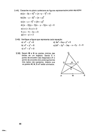 Fj
C
N
D
E
B
M
A
88
3.49) Verifique a figura que representa cada equação:
a) x2 - y2 =0 d) 9x2 - 6xy + y2 = 0
b) x2 + y2 = 0 e) 2x2 - 2y2 - 3xy ~x+7y-3 = 0
c) x4 - y4 = 0
3.50) Sejam M e N os pontos médios das
bases de um trapézio Sendo E o
ponto de encontro das diagonais e F o
ponto de encontro dos prolongamentos
dos lados não-paralelos, mostre que
os pontos M, N, E e F estão alinhados.
3.48) Desenhe no plano cartesiano as figuras representadas pelas equações
a) (x - 2y + 5)2 + (x + y - 1)2 = 0
b) (3x - y - 2)2 = (x + y)2
c) (x - y + 1)3 = (2x + y)3
d) (x-2)(y-1)(x-y-1)(x + y) = 0
e) | x | + 2 | y | = 2
f) |x-1|-2y =0
g) | x ~ y | = 2
 