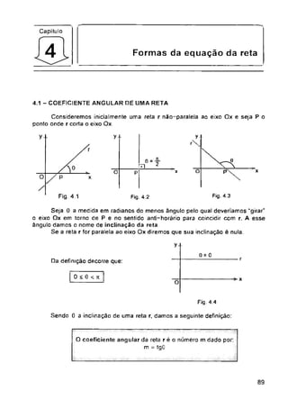 Capítulo
Formas da equação da reta
4.1 - COEFICIENTE ANGULAR DE UMA RETA
y y
r
2
O x
O x P
O x
Fig. 4.3
Fig. 4.1 Fig. 4.2
A esse
y
o = o
r
Da definição decorre que:
0 < 0 < n x
O
Fig 4.4
Sendo 0 a inclinação de uma reta r. damos a seguinte definição:
89
Consideremos inicialmente uma reta r não-paralela ao eixo Ox e seja P o
ponto onde r corta o eixo Ox.
O coeficiente angular da reta r é o número m dado por
m = tgG
y
r
0 =
rn
p
p
Seja 0 a medida em radianos do menos ângulo pelo qual deveriamos “girar"
o eixo Ox em torno de P e no sentido anti-horário para coincidir com r.
ângulo damos o nome de inclinação da reta
Se a reta r for paralela ao eixo Ox diremos que sua inclinação é nula.
 
