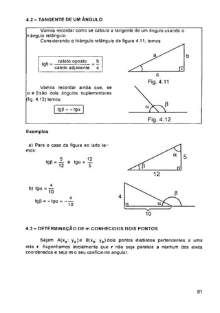 4.2 - TANGENTE DE UM ÂNGULO
a b
tgO =
tgp = - tga
Fig. 4.12
Exemplos
a 5
P
4
tgP = - tga = -
10
4.3 - DETERMINAÇÃO DE m CONHECIDOS DOIS PONTOS
91
a) Para o caso da figura ao lado te­
mos:
Vamos recordar como se calcula a tangente de um ângulo usando o
triângulo retângulo.
Considerando o triângulo retângulo da figura 4.11, temos
4
ÍÕ
C
Fig. 4.11
b
c
cateto oposta
cateto adjacente
Vamos recordar ainda que, se
aepsão dois ângulos suplementares
(fig. 4.12) temos:
b) *9a = ^
, „ 5 , 12
•g0 = — e tga = y
Sejam A(xa; yA)e B(xb; y8)dois pontos distintos pertencentes a uma
reta r. Suponhamos inicialmente que r não seja paralela a nenhum dos eixos
coordenados e seja m o seu coeficiente angular.
 