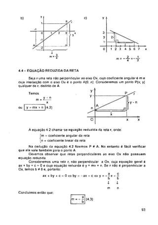 y c)
b) y
B
0 2 3
A ...........-™ .1
-2 0 x
2 1
m =
2
4
4.4 - EQUAÇÃO REDUZIDA DA RETA
P
Temos: r
m =
ty - n
A
ou n
x
O x X
ax + by + c = 0<=>by = -ax-c<oy = — x-----
m n
Concluímos então que:
93
4-
5 6 7
A equação 4 2 chama-se equaçao reduzida da reta r, onde:
ím = coeficiente angular da reta
I n = coeficiente linear da reta
Na dedução da equação 4.2 fizemos P A. No entanto é fácil verificar
que ela vale também para o ponto A
Devemos observar que retas perpendiculares ao eixo Ox não possuem
equação reduzida.
Consideremos uma reta r. não perpendicular a Ox, cuja equação geral é
ax + by + c = 0 e cuja equação reduzida é y = mx + n. Se r não é perpendicular a
Ox, temos b * 0 e, portanto:
y ‘
y . ....
3
2
1 -
y -n
X
y = mx r- n (4.2)
X
3
Seja r uma reta não perpendicular ao eixo Ox, cujo coeficiente angular é m e
cuja interseção com o eixo Ou é o ponto A(0, n). Consideremos um ponto P(x; y)
qualquer de r, distinto de A.
m = - (4.3)
4----1----1—4----4
12 3 4
a
b
c
b
 