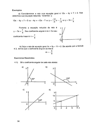 y
y
7/4
7*
Exercícios Resolvidos
Dè o coeficiente angular de cada reta abaixo:
4.1)
b)
a)
y y •
150°
60°
X X
0
C) d)
y
5-
0 x
8 x
6
0 4
94
4-
2
Exemplos
a) Consideremos a reta cuja equação geral é 12x - 4y + 7 = 0. Para
obtermos sua equação reduzida, “isolamos" y:
y..
10-
coeficiente linear é n = —
4
/
b) Seja a reta de equação geral 5x + 9y - 11 =0. De acordo com a fórmula
4 3, temos que o coeficiente angular da reta é:
5
m =----
9
Portanto a equação reduzida da reta é
3x + — . Seu coeficiente angular é m = 3 e seu
4
-12 7 „ 7
12x - 4y + 7 = 0 <=> -4y = -12x - 7 <=> y = ——x - — oy = 3x+-
 