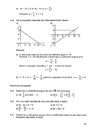 4 4)
y
5-
6
4
x
2
-1Q
15 2Õ'x
0 5 10
Solução
b) n - 6 e m = - =------ portanto a equação resumida c. y ---------x +6
Exercícios propostos
4 5)
4.S)
d) 8x + 15y 0
4.7)
97
-i-
12
6
2Õ
0
Dé as equações reduzidas das retas desenhadas abaixo,
a) b)
t y
Determine o coeficiente angular (m) e o coeficiente linear (n) das retas cujas
equações são dadas a seguir
a) A rela corta o eixo Ou no ponto de ordenada igual a - 10
Portanto n =-10. Do desenha tiramos que o coeficiente angular m é:
15 5
m - — = —
12 4
Assim, a equação reduzida y = mx - n pode ser escrita:
y - — x - 10
7 4
Determine o coeficiente angular da rela AB em cada caso:
a) A(-|,5)e B(4 ;-1) b)
4
e) 4x - 5y - 0 5y = 4x « y = - x
e BÍ- ; 4
l 3
□c a equação reduzida de cada uma das retas a seguir:
a) 4x - 6y + 21 = 0 C) 4x * 9 = 0
2 b
4
Portanto: m - — e n = 0
5
o,-l
2
3
10
3
10
 