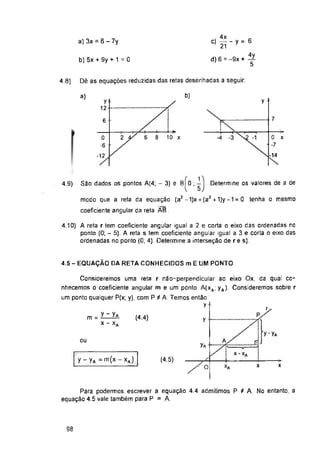 a) 3x = 6 - 7y
b) 5x + 9y + 1 = 0
Dê as equações reduzidas das retas desenhadas a seguir:
4.8)
b)
a)
y
7
6
6 8 10 x
2
. Determine os valores de a de
4.9)
4.5 - EQUAÇÃO OA RETA CONHECIDOS mE UM PONTO
(4.4)
ou
Ya
y - yA =m(x - xA) (4.5)
x
x
O
98
y
-t—
Para podermos escrever a equação 4.4 admitimos P i A. No entanto, a
equação 4.5 vale também para P = A.
0
-6
-12
y
12-
( 15)
São dados os pontos A(4; - 3) e BI 0 ;
modo que a reta da equação (a2 - 1)x + (a2 + 1)y -1 = 0 tenha o mesmo
coeficiente angular da reta ÃB .
4,10) A reta r tem coeficiente angular igual a 2 e corta o eixo das ordenadas no
ponto (0; - 5). A reta s tem coeficiente angular igual a 3 e corta o eixo das
ordenadas no ponto (0; 4). Determine a interseção de re s).
Consideremos uma reta r não-perpendicular ao eixo Ox, da qual co­
nhecemos o coeficiente angular m e um ponto A(xa; yA). Consideremos sobre r
um ponto qualquer P(x; y), com P í A. Temos então
y
, 4x
c)------y = 6
21
d) 6 = -9x +
C x
•7
-14
m=*^
x - xA
 