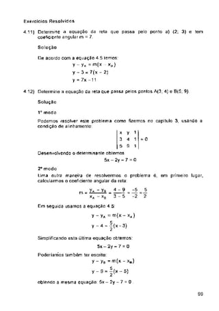 Exercícios Resolvidos
Solução
4 12) Determine a equação da reta que passa pelos pontos A(3; 4) e B(S; 9)
Solução
Ia modo
= 0
Em seguida usamos a equação 4.5:
0
99
-5
-2
4 -9
3-5
4 11) Determine a equação da reta que passa pelo ponto a) (2; 3) e tem
coeficiente angular m = 7.
2“ modo
Uma outra maneira de resolvermos o problema é, em primeiro lugar,
calcularmos o coeficiente angular da reta:
1
1
1
5
2
y
4
9
x
3
5
Desenvolvendo o determinante obtemos
5x — 2y — 7 = 0
De acordo com a equaçao 4.5 temos:
y-yA=m(x xj
y - 3 = 7(x - 2|
y = 7x -11
Y - Ya =
¥ - 4 - |(x-3)
Simplificando esta última equação obtemos:
5x-2y-7 - 0
Poderiamos também ter escrito:
y - yB = m(x - xH)
y-9 = |{x-5)
obtendo a mesma equação: 5x - 2y - 7
Podemos resolver este problema como fizemos no capitulo 3, usando a
condição de alinhamento:
m .
XA - xB
 