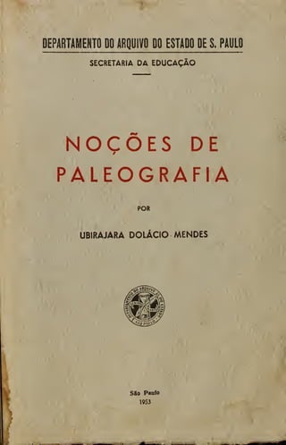 DEPARTAMENTO DO ARQUIVO DO ESTADO DE S. PAULO
SECRETARIA DA EDUCAÇÃO
NOÇÕES DE
PALEOGRAFIA
POR
UBIRAJARA DOLÁCIO MENDES
SSo Paulo
1953
 