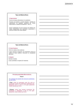 22/03/2014
12
4. Soterramento
Ocorre em bacias sedimentares em subsidência.
Processo de prevalece a pressão litostática, resultado do
soterramento de espessas sequência de rochas
sedimentares e vulcânicas (temperatura + 300º C).
Ocorre cristalização de novos minerais sob influência de
fluidos intergranulares dos sedimentos, preservando a
estrutura e textura das rochas originais.
Tipos de Metamorfismo
5. Fundo Oceânico
Ocorre na cadeias meso-oceânicas;
A água aquecida carregando íons dissolvidos percola as
rochas da crosta oceânica, removendo ou precipitando
elementos.
6. Impacto
Extensão reduzida.
Locais submetidos a impactos de meteoritos.
Tipos de Metamorfismo
Principais propriedades Macroscópicas
Textura
É a avaliação do tamanho dos minerais constituintes
de uma rocha.
üFinas: rochas de granulação muito fina onde os
constituintes minerais são dificilmente identificados e/ou
distinguidos entre si a olho nu. Em geral apresentam
cristais menores que 0,5mm;
üGrossas: rochas cujos minerais constituintes são
identificados e distinguidos à olho nu. Em geral,
apresentam cristais maiores que 0,5mm.
 