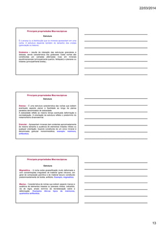 22/03/2014
13
Estrutura
É o arranjo ou a distribuição que os minerais apresentam em uma
rocha. A estrutura depende também do tamanho dos cristais
(granulação ou textura).
Gnáissica – resulta da interação das estruturas granulares e
xistosas, sendo característica dos gnáissses. Estas rochas são
constituídas por camadas alternadas ricas em minerais
equidimensionais (principalmente quartzo, feldspato) e planares ou
lineares (principalmente biotita).;
Principais propriedades Macroscópicas
Estrutura
Xistosa – É uma estrutura característica das rochas que exibem
acentuado aspecto planar e fissilidade ao longo de planos
paralelos denominados de xistosidade.
A xistosidade reflete ao mesmo tempo acentuada deformação e
recristalização. A orientação da estrutura reflete o predomínio do
metamorfismo dinamotermal;
Granular – Apresentam minerais bem evidentes aproximadamente
de mesmo tamanho e ausência de elementos lineares nítidos ou
qualquer orientação. Quando constituída de um único mineral é
denominada granular monominerálica, exemplo: mármore,
anfibolitos.
Principais propriedades Macroscópicas
Migmatítica – A rocha exibe gnaissificação muito deformada e
com concentrações irregulares de material ígneo intrusivo, em
geral de composição granítica e de material escuro constituído
predominantemente de biotita, anfibólio. Exemplo, migmatitos.
Maciça – Característica de rochas que exibem aspecto maciço e
ausência de elementos lineares ou planares nítidos, indicando,
via de regra, amplo domínio da recristalização sobre a
deformação. Exemplos têm-se tipos de mármores,
quartizitos anfibolitos.
Estrutura
Principais propriedades Macroscópicas
 