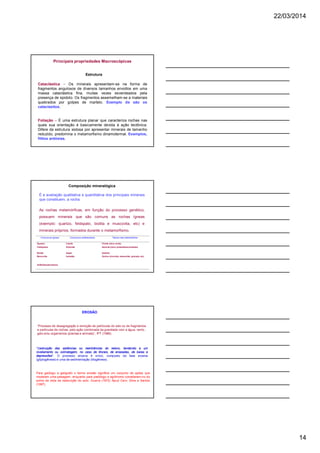 22/03/2014
14
Cataclástica – Os minerais apresentam-se na forma de
fragmentos angulosos de diversos tamanhos envoltos em uma
massa cataclástica fina, muitas vezes esverdeados pela
presença de epidoto. Os fragmentos assemelham-se a materiais
quebrados por golpes de martelo. Exemplo de são os
cataclasitos.
Foliação – É uma estrutura planar que caracteriza rochas nas
quais sua orientação é basicamente devida à ação tectônica.
Difere da estrutura xistosa por apresentar minerais de tamanho
reduzido, predomina o metamorfismo dinamotermal. Exemplos,
filitos ardósias.
Estrutura
Principais propriedades Macroscópicas
Composição mineralógica
É a avaliação qualitativa e quantitativa dos principais minerais
que constituem, a rocha.
As rochas metamórficas, em função do processo genético,
possuem minerais que são comuns as rochas ígneas
(exemplo: quartzo, feldspato, biotita e muscovita, etc) e
minerais próprios, formados durante o metamorfismo.
Comuns as ígneas Comuns as sedimentares Típicos das metamórficas
Quartzo Calcita Clorita (mica verde)
Feldspatos Dolomita Serecita (mica prateada/esverdeada)
Biotita Argila Epidoto
Muscovita hematita Outros (zirconita, estaurolita, granada, etc)
Anfibólios/piroxênios
“Destruição das saliências ou reentrâncias do relevo, tendendo a um
nivelamento ou colmatagem, no caso de litorais, de enseadas, de baías e
depressões". O processo erosivo é único, composto da fase erosiva
(gliptogênese) e uma de sedimentação (litogênese).
“Processo de desagregação e remoção de partículas do solo ou de fragmentos
e partículas de rochas, pela ação combinada da gravidade com a água, vento ,
gelo e/ou organismos (plantas e animais)“, IPT (1986).
EROSÃO
Para geólogo e geógrafo o termo erosão significa um conjunto de ações que
modelam uma paisagem, enquanto para pedólogo e agrônomo consideram-no do
ponto de vista da destruição do solo. Guerra (1972) Apud Cerri, Silva e Santos
(1997).
 