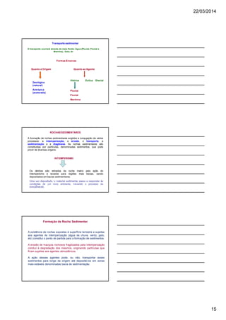 22/03/2014
15
Formas Erosivas
Quanto a Origem Quanto ao Agente
Hídrica Eolica Glacial
Pluvial
Fluvial
Marítima
Geológica
(natural)
Antrópica
(acelerada)
Transporte sedimentar
O transporte ocorrerá através de meio fluído: Água (Pluvial, Fluvial e
Marinha); Gelo; Ar
ROCHAS SEDIMENTARES
INTEMPERISMO
Os detritos são retirados da rocha matriz pela ação do
intemperismo e levados para regiões mais baixas, sendo
depositados em bacias sedimentares.
Uma vez depositado, o material sedimentar passa a responder às
condições de um novo ambiente, iniciando o processo de
DIAGÊNESE.
A formação de rochas sedimentares engloba a conjugação de vários
processos: a intemperização, a erosão, o transporte, a
sedimentação e a diagênese. As rochas sedimentares são
constituídas por partículas, denominadas sedimentos, que pode
provir de diversas origens.
Formação da Rocha Sedimentar
A existência de rochas expostas à superfície terrestre e sujeitas
aos agentes de intemperização (água de chuva, vento, gelo,
etc) constitui o ponto de partida para a formação de sedimentos.
A erosão de maciços rochosos fragilizados pela intemperização
conduz à degradação dos mesmos, originando partículas que
ficam sujeitas aos agentes atmosféricos.
A ação desses agentes pode, ou não, transportar esses
sedimentos para longe da origem até depositá-los em zonas
mais estáveis denominadas bacia de sedimentação.
 