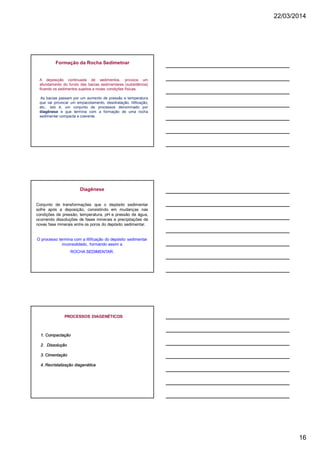 22/03/2014
16
Formação da Rocha Sedimetnar
A deposição continuada de sedimentos, provoca um
afundamento do fundo das bacias sedimentares (subsidência)
ficando os sedimentos sujeitos a novas condições físicas.
As bacias passam por um aumento de pressão e temperatura
que vai provocar um empacotamento, desidratação, litificação,
etc., isto é, um conjunto de processos denominado por
diagênese e que termina com a formação de uma rocha
sedimentar compacta e coerente.
Diagênese
Conjunto de transformações que o depósito sedimentar
sofre após a deposição, consistindo em mudanças nas
condições de pressão, temperatura, pH e pressão de água,
ocorrendo dissoluções de fases minerais e precipitações de
novas fase minerais entre os poros do depósito sedimentar.
O processo termina com a litificação do depósito sedimentar
inconsolidado, formando assim a
ROCHA SEDIMENTAR.
PROCESSOS DIAGENÉTICOS
1. Compactação
2. Dissolução
3. Cimentação
4. Recristalização diagenética
 
