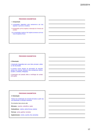 22/03/2014
17
1. Compactação
A compactação diagenética pode apresentar-se sob dois
aspectos: o químico e o mecânico.
A compactação química engloba a dissolução de minerais sob
pressão.
Já a compactação mecânica não engloba processos químicos,
mas sim aspectos físicos.
PROCESSOS DIAGENÉTICOS
2. Dissolução
A dissolução diagenética tem como fator principal o efeito
ou não de pressão.
A primeira ocorre através da percolação de soluçòes
através dos minerais. Minerais mais susceptíveis (olivina,
piroxênio, anfibólios, feldspatos)
A dissolução sob pressão afeta a morfologia de contato
entre grãos.
PROCESSOS DIAGENÉTICOS
3. Cimentação
Trata-se da cristalização de minerais formados a partir dos
íons dissolvidos na solução intersticial.
Os cimentos mais comuns são:
Silicosos - (quartzo, calcedônia, opala)
Carbonáticos - (calcita, calcita ferrosa, siderita)
Férricos - (pirita, goethita, hematita)
Argilominerais - (clorita, caulinita, ilita, esmectita)
PROCESSOS DIAGENÉTICOS
 