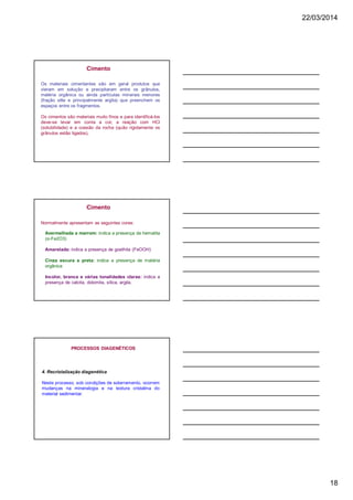 22/03/2014
18
Os materiais cimentantes são em geral produtos que
vieram em solução e precipitaram entre os grânulos,
matéria orgânica ou ainda partículas minerais menores
(fração silte e principalmente argila) que preenchem os
espaços entre os fragmentos.
Os cimentos são materiais muito finos e para identificá-los
deve-se levar em conta a cor, a reação com HCl
(solubilidade) e a coesão da rocha (quão rigidamente os
grânulos estão ligados),
Cimento
Normalmente apresentam as seguintes cores:
Cimento
Avermelhada a marrom: indica a presença de hematita
(α-Fe2O3)
Amarelada: indica a presença de goethita (FeOOH)
Cinza escura a preta: indica a presença de matéria
orgânica
Incolor, branca e várias tonalidades claras: indica a
presença de calcita, dolomita, sílica, argila.
4. Recristalização diagenética
Neste processo, sob condições de soterramento, ocorrem
mudanças na mineralogia e na textura cristalina do
material sedimentar.
PROCESSOS DIAGENÉTICOS
 
