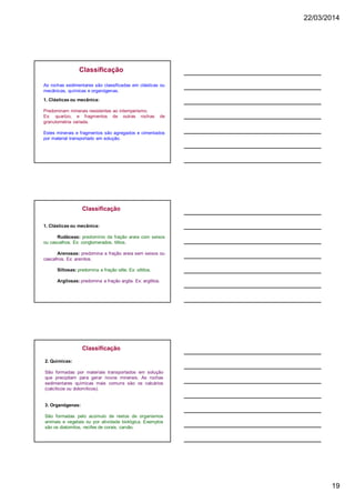 22/03/2014
19
Classificação
As rochas sedimentares são classificadas em clásticas ou
mecânicas, químicas e organógenas.
1. Clásticas ou mecânica:
Predominam minerais resistentes ao intemperismo.
Ex: quartzo, e fragmentos de outras rochas de
granulometria variada.
Estes minerais e fragmentos são agregados e cimentados
por material transportado em solução.
Classificação
1. Clásticas ou mecânica:
Rudáceas: predomínio da fração areia com seixos
ou cascalhos. Ex: conglomerados, tilitos.
Arenosas: predomina a fração areia sem seixos ou
cascalhos. Ex: arenitos.
Siltosas: predomina a fração silte. Ex: siltitos.
Argilosas: predomina a fração argila. Ex: argilitos.
2. Químicas:
São formadas por materiais transportados em solução
que precipitam para gerar novos minerais. As rochas
sedimentares químicas mais comuns são os calcários
(calcíticos ou dolomíticos).
3. Organógenas:
São formadas pelo acúmulo de restos de organismos
animais e vegetais ou por atividade biológica. Exemplos
são os diatomitos, recifes de corais, carvão.
Classificação
 