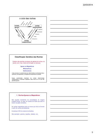 22/03/2014
3
Classificação Genética das Rochas
Cada processo é caracterizado por determinadas coordenadas físico-
químicas, principalmente, condições de temperatura e pressão.
Essas coordenadas imprimem às rochas determinadas
características e permitem classificar cada rocha em um dos três
grandes grupos.
Existem três grandes processos de gênese de rochas, de
acordo com o seu modo de formação na natureza.
Ígneas ou Magmáticas
Metamórficas
Sedimentares
São aquelas resultantes da consolidação do magma
(material ígneo, ou seja, em estado de fusão que está no
interior do globo terrestre).
As rochas magmáticas são as únicas que não se formam
a partir de outras pré-existentes.
Constituem 80% do volume da litosfera.
São exemplos: granitos, basaltos, diabásio, etc.
1. Rochas Ígneas ou Magmáticas
 