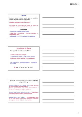 22/03/2014
4
Magma
Qualquer material rochoso fundido que ao consolidar,
constitui as rochas ígneas (ou magmáticas).
Apresenta temperatura entre 700 a 1.200º C.
Se originam da fusão parcial da rochas do manto na
astenosfera, do manto superior ou crosta inferior
Componentes:
- Parte líquida = material rochoso fundido;
- parte sólida = corresponde a minerais cristalizados e
fragmentos de rocha;
- Parte gasosa = H2O e CO2 dissolvido na parte líquida.
Constituintes do Magma
A composição depende de vários fatores:
- Constituição da rocha de origem;
- Condições onde ocorreu a fusão e a taxa de fusão;
-Evolução do magma da origem a sua consolidação
-Os magmas têm, predominantemente, composição
SILICÁTICA:
Si, O, Al, Ca, Fe, Mg, Na, K, Mn, Ti e P
A variação composicional dependerá do teor de SÍLICA
(% peso de SiO2)
MAGMA BASÁLTICO: 45 A 52% de SiO2 = Fusão de rochas
do manto (minerais ferro-magnesianos).
Ocorrem principalmente nas cadeias meso-oceânicas e
também na crosta continental (manto superior)
MAGMA RIOLÍTICO ou GRANÍTICO: > 66% = Originados da
fusão das partes profundas da crosta continental.
MAGMA ANDESÍTICO: 52 e 66% = Característicos de arcos
de ilha ou de cadeias de montanhas em margens continentais
convergentes (bordas de placas convergentes).
 