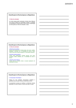 22/03/2014
7
3. Índice de coloração:
As rochas ígneas podem apresentar minerais claros (félsicos)
e/ou escuros (máficos) em quantidades variáveis. A avaliação
da quantidade de minerais claros e escuros dará a classificação
da rocha quanto ao índice de coloração, ou seja:
Classificação de Rochas Ígneas ou Magmáticas
3. Índice de coloração:
a) Rochas leucocrática:
rochas onde predominam minerais claros, tais como: quartzo,
feldspatos, muscovita, etc. A tonalidade da rocha é clara,
mesmo que seus minerais configurem à rocha textura afanítica.
b) Rochas melanocráticas:
rochas onde predominam minerais escuros, tais como:
piroxênios, biotita, anfibólios, etc. A tonalidade da rocha é
escura.
c) Rochas mesocráticas:
rochas onde os minerais claros e escuros aparecem em
proporções similares.
Classificação de Rochas Ígneas ou Magmáticas
4. Composição mineralógica:
Trata-se de uma avaliação macroscópica qualitativa e
quantitativa dos principais minerais constituintes da rocha.
O procedimento consiste em identificar os diferentes minerais
observados na rocha e estimar o volume que cada um ocupa.
Classificação de Rochas Ígneas ou Magmáticas
 