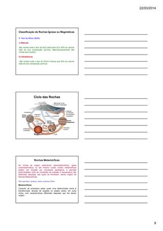 22/03/2014
9
5. Teor de Sílica (SiO2):
c) Básicas:
São rochas onde o teor de SiO2 está entre 52 e 45% do volume
total de sua composição química. Macroscopicamente são
rochas sem quartzo.
d) Ultrabásicas:
São rochas onde o teor de SiO2 é menos que 45% do volume
total de sua composição química.
Classificação de Rochas Ígneas ou Magmáticas
Ciclo das Rochas
As rochas de origem sedimentar (parametamórfica), ígnea
(ortometamórfica) ou até mesmo outras rochas metamórficas
podem ser levadas por processos geológicos a grandes
profundidades onde as condições de pressão e temperatura são
diferentes daquelas nas quais se formaram, dando origem às
Rochas Metamórficas.
São exemplos: gnaisse, xistos, ardósias, filitos.
Rochas Metamórficas
Metamorfismo
Conjunto de processos pelos quais uma determinada rocha é
transformada, através de reações no estado sólido, em outra
rocha, com características diferentes daquelas que lhe deram
origem.
 