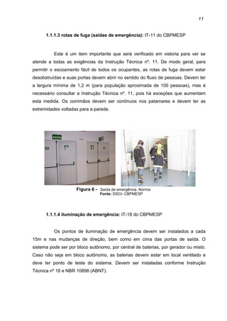 11
1.1.1.3 rotas de fuga (saídas de emergência): IT-11 do CBPMESP
Este é um item importante que será verificado em vistoria para ver se
atende a todas as exigências da Instrução Técnica nº. 11. De modo geral, para
permitir o escoamento fácil de todos os ocupantes, as rotas de fuga devem estar
desobstruídas e suas portas devem abrir no sentido do fluxo de pessoas. Devem ter
a largura mínima de 1,2 m (para população aproximada de 100 pessoas), mas é
necessário consultar a Instrução Técnica nº. 11, pois há exceções que aumentam
esta medida. Os corrimãos devem ser contínuos nos patamares e devem ter as
extremidades voltadas para a parede.
Figura 6 - Saída de emergência. Norma:
Fonte: DSCI- CBPMESP
1.1.1.4 iluminação de emergência: IT-18 do CBPMESP
Os pontos de iluminação de emergência devem ser instalados a cada
15m e nas mudanças de direção, bem como em cima das portas de saída. O
sistema pode ser por bloco autônomo, por central de baterias, por gerador ou misto.
Caso não seja em bloco autônomo, as baterias devem estar em local ventilado e
deve ter ponto de teste do sistema. Devem ser instaladas conforme Instrução
Técnica nº 18 e NBR 10898 (ABNT).
 