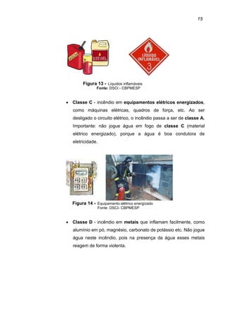 15
Figura 13 - Líquidos inflamáveis
Fonte: DSCI - CBPMESP
• Classe C - incêndio em equipamentos elétricos energizados,
como máquinas elétricas, quadros de força, etc. Ao ser
desligado o circuito elétrico, o incêndio passa a ser de classe A.
Importante: não jogue água em fogo de classe C (material
elétrico energizado), porque a água é boa condutora de
eletricidade.
Figura 14 - Equipamento elétrico energizado
Fonte: DSCI- CBPMESP
• Classe D - incêndio em metais que inflamam facilmente, como
alumínio em pó, magnésio, carbonato de potássio etc. Não jogue
água neste incêndio, pois na presença da água esses metais
reagem de forma violenta.
 
