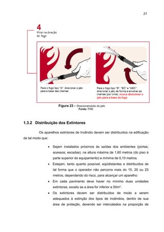 21
Figura 23 - Direcionamento do jato
Fonte: FDE
1.3.2 Distribuição dos Extintores
Os aparelhos extintores de Incêndio devem ser distribuídos na edificação
de tal modo que:
• Sejam instalados próximos às saídas dos ambientes (portas;
acessos; escadas), na altura máxima de 1,60 metros (do piso à
parte superior do equipamento) e mínima de 0,10 metros.
• Estejam, tanto quanto possível, eqüidistantes e distribuídos de
tal forma que o operador não percorra mais do 15, 20 ou 25
metros, dependendo do risco, para alcançar um aparelho:
• Em cada pavimento deve haver no mínimo duas unidades
extintoras, exceto se a área for inferior a 50m².
• Os extintores devem ser distribuídos de modo a serem
adequados à extinção dos tipos de incêndios, dentro de sua
área de proteção, devendo ser intercalados na proporção de
 