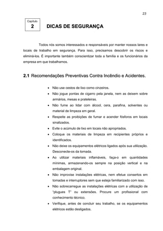 23
22 DDIICCAASS DDEE SSEEGGUURRAANNÇÇAA
Todos nós somos interessados e responsáveis por manter nossos lares e
locais de trabalho em segurança. Para isso, precisamos descobrir os riscos e
eliminá-los. É importante também conscientizar toda a família e os funcionários da
empresa em que trabalhamos.
22..11 RReeccoommeennddaaççõõeess PPrreevveennttiivvaass CCoonnttrraa IInnccêênnddiioo ee AAcciiddeenntteess..
• Não use cestos de lixo como cinzeiros.
• Não jogue pontas de cigarro pela janela, nem as deixem sobre
armários, mesas e prateleiras.
• Não fume ao lidar com álcool, cera, parafina, solventes ou
material de limpeza em geral.
• Respeite as proibições de fumar e acender fósforos em locais
sinalizados.
• Evite o acúmulo de lixo em locais não apropriados.
• Coloque os materiais de limpeza em recipientes próprios e
identificados.
• Não deixe os equipamentos elétricos ligados após sua utilização.
Desconecte-os da tomada.
• Ao utilizar materiais inflamáveis, faça-o em quantidades
mínimas, armazenando-os sempre na posição vertical e na
embalagem original.
• Não improvise instalações elétricas, nem efetue consertos em
tomadas e interruptores sem que esteja familiarizado com isso.
• Não sobrecarregue as instalações elétricas com a utilização de
“plugues T” ou extensões. Procure um profissional com
conhecimento técnico.
• Verifique, antes de concluir seu trabalho, se os equipamentos
elétricos estão desligados.
Capítulo
 