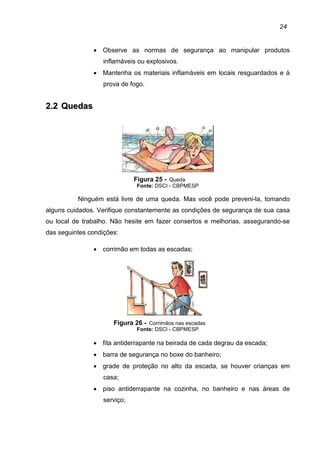 24
• Observe as normas de segurança ao manipular produtos
inflamáveis ou explosivos.
• Mantenha os materiais inflamáveis em locais resguardados e à
prova de fogo.
22..22 QQuueeddaass
Figura 25 - Queda
Fonte: DSCI - CBPMESP
Ninguém está livre de uma queda. Mas você pode preveni-la, tomando
alguns cuidados. Verifique constantemente as condições de segurança de sua casa
ou local de trabalho. Não hesite em fazer consertos e melhorias, assegurando-se
das seguintes condições:
• corrimão em todas as escadas;
Figura 26 - Corrimãos nas escadas
Fonte: DSCI - CBPMESP
• fita antiderrapante na beirada de cada degrau da escada;
• barra de segurança no boxe do banheiro;
• grade de proteção no alto da escada, se houver crianças em
casa;
• piso antiderrapante na cozinha, no banheiro e nas áreas de
serviço;
 