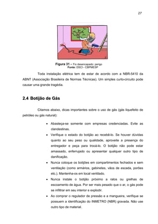 27
Figura 31 - Fio desencapado: perigo
Fonte: DSCI - CBPMESP
Toda instalação elétrica tem de estar de acordo com a NBR-5410 da
ABNT (Associação Brasileira de Normas Técnicas). Um simples curto-circuito pode
causar uma grande tragédia.
22..44 BBoottiijjããoo ddee GGááss
Citamos abaixo, dicas importantes sobre o uso de gás (gás liquefeito de
petróleo ou gás natural):
• Abasteça-se somente com empresas credenciadas. Evite as
clandestinas.
• Verifique o estado do botijão ao recebê-lo. Se houver dúvidas
quanto ao seu peso ou qualidade, aproveite a presença do
entregador e peça para trocá-lo. O botijão não pode estar
amassado, enferrujado ou apresentar qualquer outro tipo de
danificação.
• Nunca coloque os botijões em compartimentos fechados e sem
ventilação (como armários, gabinetes, vãos de escada, porões
etc.). Mantenha-os em local ventilado.
• Nunca instale o botijão próximo a ralos ou grelhas de
escoamento de água. Por ser mais pesado que o ar, o gás pode
se infiltrar em seu interior e explodir.
• Ao comprar o regulador de pressão e a mangueira, verifique se
possuem a identificação do INMETRO (NBR) gravada. Não use
outro tipo de material.
 