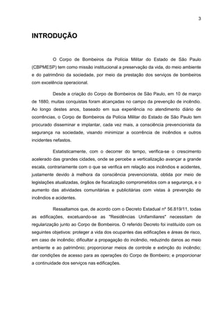 3
IINNTTRROODDUUÇÇÃÃOO
O Corpo de Bombeiros da Polícia Militar do Estado de São Paulo
(CBPMESP) tem como missão institucional a preservação da vida, do meio ambiente
e do patrimônio da sociedade, por meio da prestação dos serviços de bombeiros
com excelência operacional.
Desde a criação do Corpo de Bombeiros de São Paulo, em 10 de março
de 1880, muitas conquistas foram alcançadas no campo da prevenção de incêndio.
Ao longo destes anos, baseado em sua experiência no atendimento diário de
ocorrências, o Corpo de Bombeiros da Polícia Militar do Estado de São Paulo tem
procurado disseminar e implantar, cada vez mais, a consciência prevencionista da
segurança na sociedade, visando minimizar a ocorrência de incêndios e outros
incidentes nefastos.
Estatisticamente, com o decorrer do tempo, verifica-se o crescimento
acelerado das grandes cidades, onde se percebe a verticalização avançar a grande
escala, contrariamente com o que se verifica em relação aos incêndios e acidentes,
justamente devido à melhora da consciência prevencionista, obtida por meio de
legislações atualizadas, órgãos de fiscalização comprometidos com a segurança, e o
aumento das atividades comunitárias e publicitárias com vistas à prevenção de
incêndios e acidentes.
Ressaltamos que, de acordo com o Decreto Estadual nº 56.819/11, todas
as edificações, excetuando-se as "Residências Unifamiliares" necessitam de
regularização junto ao Corpo de Bombeiros. O referido Decreto foi instituído com os
seguintes objetivos: proteger a vida dos ocupantes das edificações e áreas de risco,
em caso de incêndio; dificultar a propagação do incêndio, reduzindo danos ao meio
ambiente e ao patrimônio; proporcionar meios de controle e extinção do incêndio;
dar condições de acesso para as operações do Corpo de Bombeiro; e proporcionar
a continuidade dos serviços nas edificações.
 