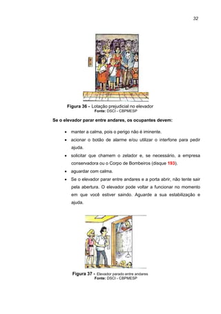 32
Figura 36 - Lotação prejudicial no elevador
Fonte: DSCI - CBPMESP
Se o elevador parar entre andares, os ocupantes devem:
• manter a calma, pois o perigo não é iminente.
• acionar o botão de alarme e/ou utilizar o interfone para pedir
ajuda.
• solicitar que chamem o zelador e, se necessário, a empresa
conservadora ou o Corpo de Bombeiros (disque 193).
• aguardar com calma.
• Se o elevador parar entre andares e a porta abrir, não tente sair
pela abertura. O elevador pode voltar a funcionar no momento
em que você estiver saindo. Aguarde a sua estabilização e
ajuda.
Figura 37 - Elevador parado entre andares
Fonte: DSCI - CBPMESP
 