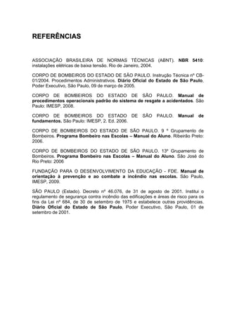 RREEFFEERRÊÊNNCCIIAASS
ASSOCIAÇÃO BRASILEIRA DE NORMAS TÉCNICAS (ABNT). NBR 5410:
instalações elétricas de baixa tensão. Rio de Janeiro, 2004.
CORPO DE BOMBEIROS DO ESTADO DE SÃO PAULO. Instrução Técnica nº CB-
01/2004. Procedimentos Administrativos. Diário Oficial do Estado de São Paulo,
Poder Executivo, São Paulo, 09 de março de 2005.
CORPO DE BOMBEIROS DO ESTADO DE SÃO PAULO. Manual de
procedimentos operacionais padrão do sistema de resgate a acidentados. São
Paulo: IMESP, 2008.
CORPO DE BOMBEIROS DO ESTADO DE SÃO PAULO. Manual de
fundamentos. São Paulo: IMESP, 2. Ed. 2006.
CORPO DE BOMBEIROS DO ESTADO DE SÃO PAULO. 9 º Grupamento de
Bombeiros. Programa Bombeiro nas Escolas – Manual do Aluno. Ribeirão Preto:
2006.
CORPO DE BOMBEIROS DO ESTADO DE SÃO PAULO. 13º Grupamento de
Bombeiros. Programa Bombeiro nas Escolas – Manual do Aluno. São José do
Rio Preto: 2006
FUNDAÇÃO PARA O DESENVOLVIMENTO DA EDUCAÇÃO - FDE. Manual de
orientação à prevenção e ao combate a incêndio nas escolas. São Paulo,
IMESP, 2009.
SÃO PAULO (Estado). Decreto nº 46.076, de 31 de agosto de 2001. Institui o
regulamento de segurança contra incêndio das edificações e áreas de risco para os
fins da Lei nº 684, de 30 de setembro de 1975 e estabelece outras providências.
Diário Oficial do Estado de São Paulo, Poder Executivo, São Paulo, 01 de
setembro de 2001.
 