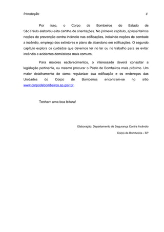 Introdução 4
Por isso, o Corpo de Bombeiros do Estado de
São Paulo elaborou esta cartilha de orientações. No primeiro capítulo, apresentamos
noções de prevenção contra incêndio nas edificações, incluindo noções de combate
a incêndio, emprego dos extintores e plano de abandono em edificações. O segundo
capítulo explora os cuidados que devemos ter no lar ou no trabalho para se evitar
incêndio e acidentes domésticos mais comuns.
Para maiores esclarecimentos, o interessado deverá consultar a
legislação pertinente, ou mesmo procurar o Posto de Bombeiros mais próximo. Um
maior detalhamento de como regularizar sua edificação e os endereços das
Unidades do Corpo de Bombeiros encontram-se no sítio
www.corpodebombeiros.sp.gov.br.
Tenham uma boa leitura!
Elaboração: Departamento de Segurança Contra Incêndio
Corpo de Bombeiros - SP
 